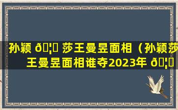 孙颖 🦍 莎王曼昱面相（孙颖莎王曼昱面相谁夺2023年 🦈 德班世兵冠军）